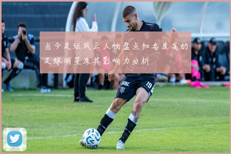 当今足坛风云人物盘点知名度高的足球明星及其影响力分析